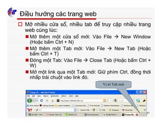 297
Điều hướng các trang web
o Mở nhiều cửa sổ, nhiều tab để truy cập nhiều trang
web cùng lúc:
n Mở thêm một cửa sổ mới: Vào File à New Window
(Hoặc bấm Ctrl + N)
n Mở thêm một Tab mới: Vào File à New Tab (Hoặc
bấm Ctrl + T)
n Đóng một Tab: Vào File à Close Tab (Hoặc bấm Ctrl +
W)
n Mở một link qua một Tab mới: Giữ phím Ctrl, đồng thời
nhấp trái chuột vào link đó.
Vị trí Tab mới
 