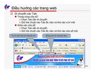 298
Điều hướng các trang web
o Di chuyển các Tab:
n Trong cùng cửa sổ:
ØChọn Tab cần di chuyển
ØGiữ trái chuột vào Tab đó, kéo và thả vào vị trí mới
n Giữa các cửa sổ:
ØChọn Tab cần di chuyển
ØGiữ trái chuột vào Tab đó, kéo và thả vào cửa sổ mới
Vị trí mới cần di chuyển tới Bóng mờ di chuyển theo
 