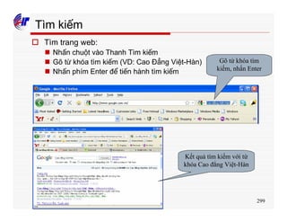 299
Tìm kiếm
o Tìm trang web:
n Nhấn chuột vào Thanh Tìm kiếm
n Gõ từ khóa tìm kiếm (VD: Cao Đẳng Việt-Hàn)
n Nhấn phím Enter để tiến hành tìm kiếm
Gõ từ khóa tìm
kiếm, nhấn Enter
Kết quả tìm kiếm với từ
khóa Cao đẳng Việt-Hàn
 