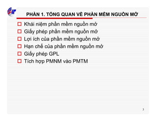 3
PHẦN 1. TỔNG QUAN VỀ PHẦN MỀM NGUỒN MỞ
o Khái niệm phần mềm nguồn mở
o Giấy phép phần mềm nguồn mở
o Lợi ích của phần mềm nguồn mở
o Hạn chế của phần mềm nguồn mở
o Giấy phép GPL
o Tích hợp PMNM vào PMTM
 