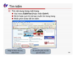 300
Tìm kiếm
o Tìm nội dung trong một trang
n Vào menu EditFind (Hoặc nhấn Ctrl+F)
n Gõ từ hoặc cụm từ mà bạn muốn tìm trong trang
n Nhấn phím Enter để tìm kiếm
Nhập từ khóa cần tìm,
nhấn Enter
Di chuyển giữa các kết
quả tìm kiếm
 