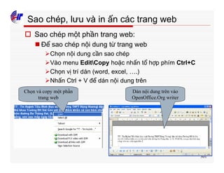 301
Sao chép, lưu và in ấn các trang web
o Sao chép một phần trang web:
n Để sao chép nội dung từ trang web
ØChọn nội dung cần sao chép
ØVào menu EditCopy hoặc nhấn tổ hợp phím Ctrl+C
ØChọn vị trí dán (word, excel, ….)
ØNhấn Ctrl + V để dán nội dung trên
Chọn và copy một phần
trang web
Dán nội dung trên vào
OpenOffice.Org writer
 
