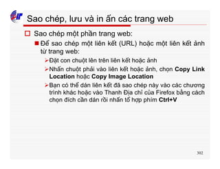 302
Sao chép, lưu và in ấn các trang web
o Sao chép một phần trang web:
n Để sao chép một liên kết (URL) hoặc một liên kết ảnh
từ trang web:
ØĐặt con chuột lên trên liên kết hoặc ảnh
ØNhấn chuột phải vào liên kết hoặc ảnh, chọn Copy Link
Location hoặc Copy Image Location
ØBạn có thể dán liên kết đã sao chép này vào các chương
trình khác hoặc vào Thanh Địa chỉ của Firefox bằng cách
chọn đích cần dán rồi nhấn tổ hợp phím Ctrl+V
 