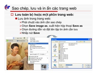 303
Sao chép, lưu và in ấn các trang web
o Lưu toàn bộ hoặc một phần trang web:
n Lưu ảnh trong trang web:
ØPhải chuột vào ảnh cần sao chép
ØChọn Save image as, xuất hiện hộp thoại Save as
ØChọn đường dẫn và đặt tên tập tin ảnh cần lưu
ØNhấp nút Save
 