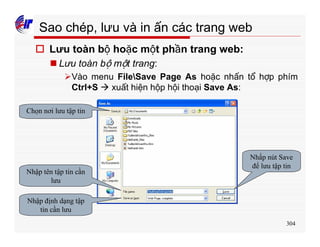 304
Sao chép, lưu và in ấn các trang web
o Lưu toàn bộ hoặc một phần trang web:
n Lưu toàn bộ một trang:
ØVào menu FileSave Page As hoặc nhấn tổ hợp phím
Ctrl+S à xuất hiện hộp hội thoại Save As:
Chọn nơi lưu tập tin
Nhập tên tập tin cần
lưu
Nhập định dạng tập
tin cần lưu
Nhấp nút Save
để lưu tập tin
 