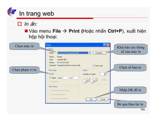 306
In trang web
o In ấn:
n Vào menu File à Print (Hoặc nhấn Ctrl+P), xuất hiện
hộp hội thoại:
Chọn máy in
Chọn phạm vi in
Chọn số bản in
Nhấp OK để in
Bỏ qua thao tác in
Khai báo các thông
số của máy in
 