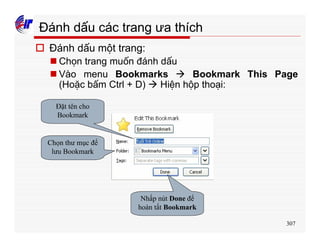 307
Đánh dấu các trang ưa thích
o Đánh dấu một trang:
n Chọn trang muốn đánh dấu
n Vào menu Bookmarks à Bookmark This Page
(Hoặc bấm Ctrl + D) à Hiện hộp thoại:
Đặt tên cho
Bookmark
Chọn thư mục để
lưu Bookmark
Nhấp nút Done để
hoàn tất Bookmark
 