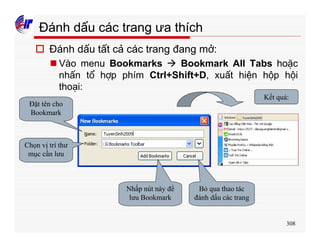308
Đánh dấu các trang ưa thích
o Đánh dấu tất cả các trang đang mở:
n Vào menu Bookmarks à Bookmark All Tabs hoặc
nhấn tổ hợp phím Ctrl+Shift+D, xuất hiện hộp hội
thoại:
Đặt tên cho
Bookmark
Chọn vị trí thư
mục cần lưu
Nhấp nút này để
lưu Bookmark
Bỏ qua thao tác
đánh dấu các trang
Kết quả:
 