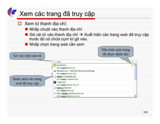309
Xem các trang đã truy cập
o Xem từ thanh địa chỉ:
n Nhấp chuột vào thanh địa chỉ
n Gõ vài từ vào thanh địa chỉ à Xuất hiện các trang web đã truy cập
trước đó có chứa cụm từ gõ vào.
n Nhấp chọn trang web cần xem
Gõ vào một cụm từ
Danh sách các trang
web đã truy cập
Dấu hiệu một trang
đã được đánh dấu
 
