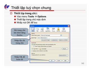 312
Thiết lập tuỳ chọn chung
o Thiết lập trang chủ:
n Vào menu Tools à Options
n Thiết lập trang chủ mặc định
n Nhấp nút OK để lưu
Mở trang chủ
khi khởi động
firefox
Nhập địa chỉ
trang chủ
Nhấp OK để
hoàn tất
 
