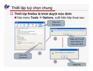 313
Thiết lập tuỳ chọn chung
o Thiết lập firefox là trình duyệt mặc định:
n Vào menu Tools à Options, xuất hiện hộp thoại sau:
Chọn thẻ
Advanced
Chọn thẻ
Advanced
Nhấp nút Yes để
chọn firefox là
trang mặc định
Nhấp OK
1
2
3
 