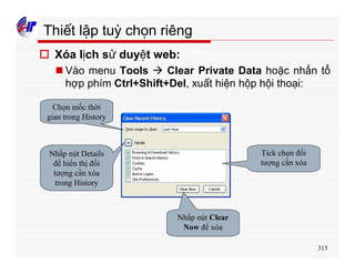 315
Thiết lập tuỳ chọn riêng
o Xóa lịch sử duyệt web:
n Vào menu Tools à Clear Private Data hoặc nhấn tổ
hợp phím Ctrl+Shift+Del, xuất hiện hộp hội thoại:
Chọn mốc thời
gian trong History
Nhấp nút Details
để hiển thị đối
tượng cần xóa
trong History
Tick chọn đối
tượng cần xóa
Nhấp nút Clear
Now để xóa
 