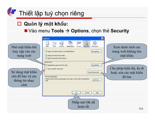 316
Thiết lập tuỳ chọn riêng
o Quản lý mật khẩu:
n Vào menu Tools à Options, chọn thẻ Security
Nhớ mật khẩu khi
truy cập vào các
trang web
Xem danh sách các
trang web không lưu
mật khẩu
Cho phép hiển thị, ẩn đi
hoặc xóa các mật khẩu
đã lưu
Sử dụng mật khẩu
chủ để bảo vệ các
thông tin nhạy
cảm
Nhấp nút OK để
hoàn tất
 