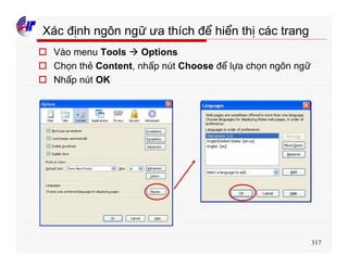 317
Xác định ngôn ngữ ưa thích để hiển thị các trang
o Vào menu Tools à Options
o Chọn thẻ Content, nhấp nút Choose để lựa chọn ngôn ngữ
o Nhấp nút OK
 