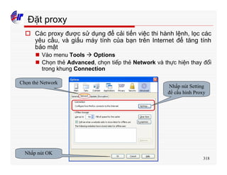 318
Đặt proxy
o Các proxy được sử dụng để cải tiến việc thi hành lệnh, lọc các
yêu cầu, và giấu máy tính của bạn trên Internet để tăng tính
bảo mật
n Vào menu Tools à Options
n Chọn thẻ Advanced, chọn tiếp thẻ Network và thực hiện thay đổi
trong khung Connection
Chọn thẻ Network
Nhấp nút Setting
để cấu hình Proxy
Nhấp nút OK
 