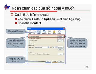 320
Ngăn chặn các cửa sổ ngoài ý muốn
o Cách thực hiện như sau:
n Vào menu Tools à Options, xuất hiện hộp thoại
n Chọn thẻ Content
Chọn thẻ Content
Đánh dấu tick vào
mục này để chặn
Pop-up
Nhấp nút này để
cho phép một số
trang hiện pop-up
Nhấp nút OK để
hoàn tất
 