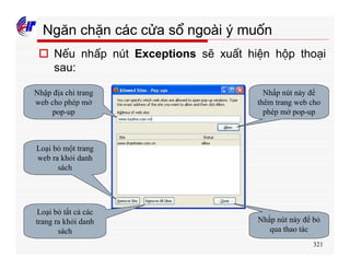 321
Ngăn chặn các cửa sổ ngoài ý muốn
o Nếu nhấp nút Exceptions sẽ xuất hiện hộp thoại
sau:
Nhập địa chỉ trang
web cho phép mở
pop-up
Nhấp nút này để
thêm trang web cho
phép mở pop-up
Loại bỏ một trang
web ra khỏi danh
sách
Loại bỏ tất cả các
trang ra khỏi danh
sách
Nhấp nút này để bỏ
qua thao tác
 