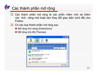 322
Các thành phần mở rộng
o Các thành phần mở rộng là các phần mềm nhỏ sẽ thêm
vào tính năng mới hoặc làm thay đổi giao diện (chủ đề) cho
Firefox
o Có các loại thành phần mở rộng sau
n Mở rộng tính năng (Extensions)
n Mở rộng chủ đề (Themes)
 