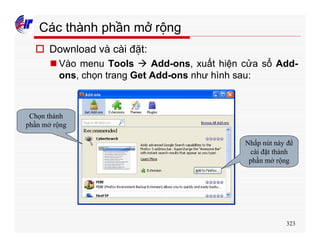 323
Các thành phần mở rộng
o Download và cài đặt:
n Vào menu Tools à Add-ons, xuất hiện cửa sổ Add-
ons, chọn trang Get Add-ons như hình sau:
Chọn thành
phần mở rộng
Nhấp nút này để
cài đặt thành
phần mở rộng
 