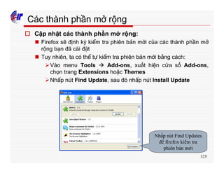 325
Các thành phần mở rộng
o Cập nhật các thành phần mở rộng:
n Firefox sẽ định kỳ kiểm tra phiên bản mới của các thành phần mở
rộng bạn đã cài đặt
n Tuy nhiên, ta có thể tự kiểm tra phiên bản mới bằng cách:
ØVào menu Tools à Add-ons, xuất hiện cửa sổ Add-ons,
chọn trang Extensions hoặc Themes
ØNhấp nút Find Update, sau đó nhấp nút Install Update
Nhấp nút Find Updates
để firefox kiểm tra
phiên bản mới
 