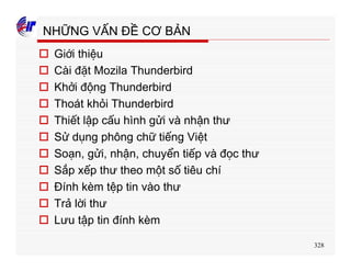 328
NHỮNG VẤN ĐỀ CƠ BẢN
o Giới thiệu
o Cài đặt Mozila Thunderbird
o Khởi động Thunderbird
o Thoát khỏi Thunderbird
o Thiết lập cấu hình gửi và nhận thư
o Sử dụng phông chữ tiếng Việt
o Soạn, gửi, nhận, chuyển tiếp và đọc thư
o Sắp xếp thư theo một số tiêu chí
o Đính kèm tệp tin vào thư
o Trả lời thư
o Lưu tập tin đính kèm
 