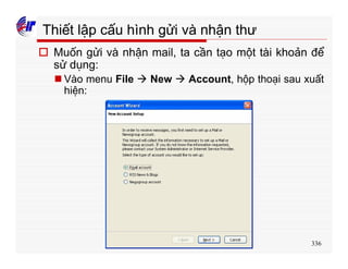 336
Thiết lập cấu hình gửi và nhận thư
o Muốn gửi và nhận mail, ta cần tạo một tài khoản để
sử dụng:
n Vào menu File à New à Account, hộp thoại sau xuất
hiện:
 