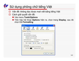 345
Sử dụng phông chữ tiếng Việt
o Vấn đề: không đọc được mail viết bằng tiếng Việt
o Cách giải quyết vấn đề:
n Vào menu ToolsOptions
n Trên hộp hội thoại Options hiện ra, chọn trang Display, sau đó
chọn thẻ Formatting
 