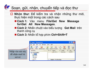 349
Soạn, gửi, nhận, chuyển tiếp và đọc thư
o Nhận thư: Để kiểm tra và nhận những thư mới,
thực hiện một trong các cách sau
n Cách 1: Vào menu FileGet New Message
forGet All New Messages.
n Cách 2: Nhấn chuột vào biểu tượng Get Mail trên
thanh công cụ
n Cách 3: Nhấn tổ hợp phím Ctrl+Shift+T
Nhấp vào nút này
để nhận mail từ
server
 