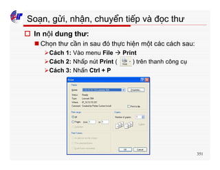 351
Soạn, gửi, nhận, chuyển tiếp và đọc thư
o In nội dung thư:
n Chọn thư cần in sau đó thực hiện một các cách sau:
ØCách 1: Vào menu File à Print
ØCách 2: Nhấp nút Print ( ) trên thanh công cụ
ØCách 3: Nhấn Ctrl + P
 