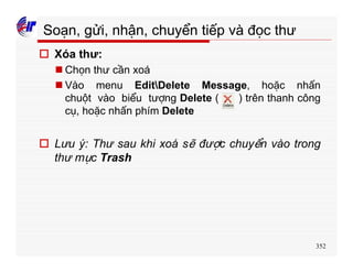 352
Soạn, gửi, nhận, chuyển tiếp và đọc thư
o Xóa thư:
n Chọn thư cần xoá
n Vào menu EditDelete Message, hoặc nhấn
chuột vào biểu tượng Delete ( ) trên thanh công
cụ, hoặc nhấn phím Delete
o Lưu ý: Thư sau khi xoá sẽ được chuyển vào trong
thư mục Trash
 