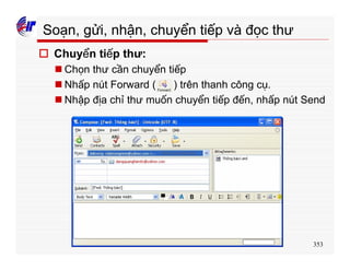 353
Soạn, gửi, nhận, chuyển tiếp và đọc thư
o Chuyển tiếp thư:
n Chọn thư cần chuyển tiếp
n Nhấp nút Forward ( ) trên thanh công cụ.
n Nhập địa chỉ thư muốn chuyển tiếp đến, nhấp nút Send
 