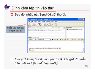 356
Đính kèm tệp tin vào thư
o Sau đó, nhấp nút Send để gửi thư đi:
Nhấp vào nút này
để gửi thư đi
o Lưu ý: Chúng ta cần nén file trước khi gửi đi nhằm
bảo mật và hạn chế dung lượng
 
