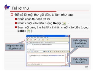 357
Trả lời thư
o Để trả lời một thư gửi đến, ta làm như sau:
n Nhấn chọn thư cần trả lời
n Nhấn chuột vào biểu tượng Reply ( )
n Soạn nội dung thư trả lời và nhấn chuột vào biểu tượng
Send ( )
Nhấp vào nút này
để gửi thư đi
Phần nội dung
thư đã nhận
trước đó
Phần nội dung
thư trả lời
 