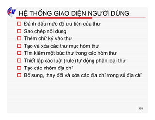 359
HỆ THỐNG GIAO DIỆN NGƯỜI DÙNG
o Đánh dấu mức độ ưu tiên của thư
o Sao chép nội dung
o Thêm chữ ký vào thư
o Tạo và xóa các thư mục hòm thư
o Tìm kiếm một bức thư trong các hòm thư
o Thiết lập các luật (rule) tự động phân loại thư
o Tạo các nhóm địa chỉ
o Bổ sung, thay đổi và xóa các địa chỉ trong sổ địa chỉ
 