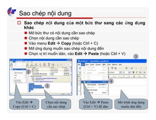 361
Sao chép nội dung
o Sao chép nội dung của một bức thư sang các ứng dụng
khác
n Mở bức thư có nội dung cần sao chép
n Chọn nội dung cần sao chép
n Vào menu Edit à Copy (hoặc Ctrl + C)
n Mở ứng dụng muốn sao chép nội dung đến
n Chọn vị trí muốn dán, vào Edit à Paste (hoặc Ctrl + V)
Chọn nội dung
cần sao chép
Vào Edit à
Copy (Ctrl + C)
Mở trình ứng dụng
muốn dán đến
Vào Edit à Paste
(Ctrl + V) để dán
1
2
3
4
 