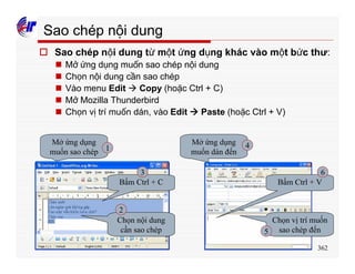 362
Sao chép nội dung
o Sao chép nội dung từ một ứng dụng khác vào một bức thư:
n Mở ứng dụng muốn sao chép nội dung
n Chọn nội dung cần sao chép
n Vào menu Edit à Copy (hoặc Ctrl + C)
n Mở Mozilla Thunderbird
n Chọn vị trí muốn dán, vào Edit à Paste (hoặc Ctrl + V)
Mở ứng dụng
muốn sao chép
Chọn nội dung
cần sao chép
Bấm Ctrl + C
Mở ứng dụng
muốn dán đến
Chọn vị trí muốn
sao chép đến
Bấm Ctrl + V
1
2
3
4
5
6
 