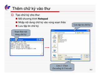 363
Thêm chữ ký vào thư
o Tạo chữ ký cho thư:
n Mở chương trình Notepad
n Nhập nội dung chữ ký vào vùng soạn thảo
n Lưu tập tin chữ ký
Soạn thảo nội
dung chữ ký
Lưu tập tin chữ ký
Lưu ý: Chọn
Encoding là Unicode
 
