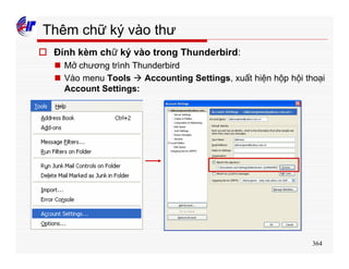 364
Thêm chữ ký vào thư
o Đính kèm chữ ký vào trong Thunderbird:
n Mở chương trình Thunderbird
n Vào menu Tools à Accounting Settings, xuất hiện hộp hội thoại
Account Settings:
 