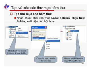 365
Tạo và xóa các thư mục hòm thư
o Tạo thư mục cho hòm thư:
n Nhấn chuột phải vào mục Local Folders, chọn New
Folder, xuất hiện hộp hội thoại
Phải chuột vào Local
Folders à New Folder
Chọn thư mục cha cho
thư mục này
Kết quả sau khi tạo thư
mục “Phòng Đào tạo”
 