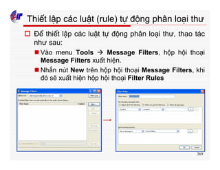 369
Thiết lập các luật (rule) tự động phân loại thư
o Để thiết lập các luật tự động phân loại thư, thao tác
như sau:
n Vào menu Tools à Message Filters, hộp hội thoại
Message Filters xuất hiện.
n Nhấn nút New trên hộp hội thoại Message Filters, khi
đó sẽ xuất hiện hộp hội thoại Filter Rules
 