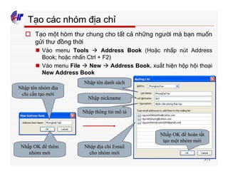 371
Tạo các nhóm địa chỉ
o Tạo một hòm thư chung cho tất cả những người mà bạn muốn
gửi thư đồng thời
n Vào menu Tools à Address Book (Hoặc nhấp nút Address
Book; hoặc nhấn Ctrl + F2)
n Vào menu File à New à Address Book, xuất hiện hộp hội thoại
New Address Book
Nhập tên nhóm địa
chỉ cần tạo mới
Nhấp OK để thêm
nhóm mới
Nhập tên danh sách
Nhập nickname
Nhập thông tin mô tả
Nhập địa chỉ Email
cho nhóm mới
Nhấp OK để hoàn tất
tạo một nhóm mới
 