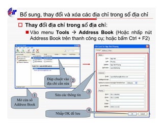 373
Bổ sung, thay đổi và xóa các địa chỉ trong sổ địa chỉ
o Thay đổi địa chỉ trong sổ địa chỉ:
n Vào menu Tools à Address Book (Hoặc nhấp nút
Address Book trên thanh công cụ; hoặc bấm Ctrl + F2)
Mở cửa sổ
Address Book
Đúp chuột vào
địa chỉ cần sửa
Sửa các thông tin
Nhấp OK để lưu
1
2
3
4
 