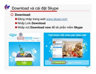 377
Download và cài đặt Skype
o Download:
n Đăng nhập trang web www.skype.com
n Nhấp Link Download
n Nhấp nút Download now để tải phần mềm Skype
1
2
 