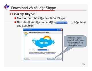 379
Download và cài đặt Skype
o Cài đặt Skype:
n Mở thư mục chứa tập tin cài đặt Skype
n Đúp chuột vào tập tin cài đặt ( ), hộp thoại
sau xuất hiện:
Nhấp nút I agree –
install để chấp nhận
các điều khoản sử
dụng phần mềm
 