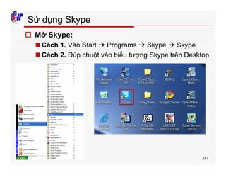 381
Sử dụng Skype
o Mở Skype:
n Cách 1. Vào Start à Programs à Skype à Skype
n Cách 2. Đúp chuột vào biểu tượng Skype trên Desktop
 
