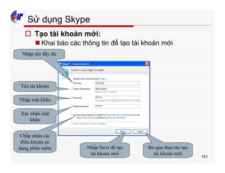 383
Sử dụng Skype
o Tạo tài khoản mới:
n Khai báo các thông tin để tạo tài khoản mới
Nhập tên đầy đủ
Tên tài khoản
Nhập mật khẩu
Xác nhận mật
khẩu
Chấp nhận các
điều khoản sử
dụng phần mềm Nhấp Next để tạo
tài khoản mới
Bỏ qua thao tác tạo
tài khoản mới
 