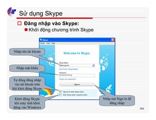 386
Sử dụng Skype
o Đăng nhập vào Skype:
n Khởi động chương trình Skype
Nhập tên tài khoản
Nhập mật khẩu
Tự động đăng nhập
vào tài khoản trên
khi khởi động Skype
Khởi động Skype
khi máy tính khởi
động vào Windows
Nhấp nút Sign in để
đăng nhập
 