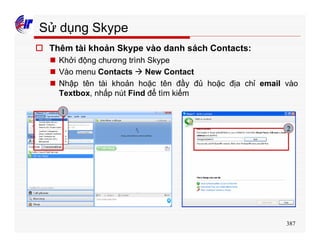 387
Sử dụng Skype
o Thêm tài khoản Skype vào danh sách Contacts:
n Khởi động chương trình Skype
n Vào menu Contacts à New Contact
n Nhập tên tài khoản hoặc tên đầy đủ hoặc địa chỉ email vào
Textbox, nhấp nút Find để tìm kiếm
1
2
 