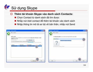 388
Sử dụng Skype
o Thêm tài khoản Skype vào danh sách Contacts:
n Chọn Contact từ danh sách đã tìm được
n Nhấp nút Add contact để thêm tài khoản vào danh sách
n Nhập thông tin mô tả sơ bộ về bản thân, nhấp nút Send
1
2
3
4
 