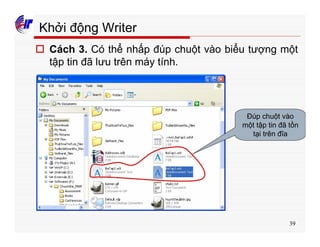39
Khởi động Writer
o Cách 3. Có thể nhấp đúp chuột vào biểu tượng một
tập tin đã lưu trên máy tính.
Đúp chuột vào
một tập tin đã tồn
tại trên đĩa
 